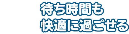 待ち時間も快適に過ごせる